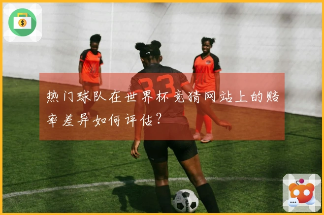 热门球队在世界杯竞猜网站上的赔率差异如何评估？