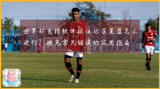 世界杯竞猜软件投注记录复盘怎么进行？避免常见错误的实用指南